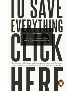 To Save Everything, Click Here Technology, Solutionism, and the Urge to Fix Problems that Don't Exist - Evgeny Morozov