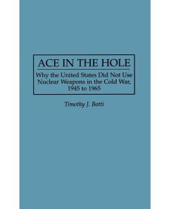 Ace in the Hole Why the United States Did Not Use Nuclear Weapons in the Cold War, 1945 to 1965 - Timothy J. Botti