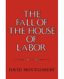 The Fall of the House of Labor The Workplace, the State, and American Labor Activism, 1865 1925 - David Montgomery, Montgomery David