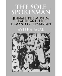 The Sole Spokesman Jinnah, the Muslim League and the Demand for Pakistan - Ayesha Jalal