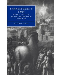 Shakespeare's Troy Drama, Politics, and the Translation of Empire - Heather James