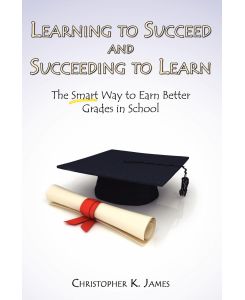 Learning to Succeed and Succeeding to Learn The Smart Way to Earn Better Grades in School - Christopher K. James