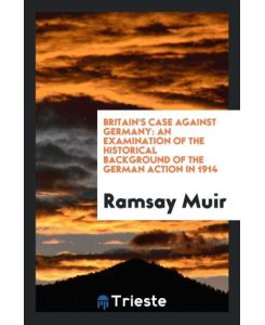 Britain's Case Against Germany An Examination of the Historical Background of the German Action in 1914 - Ramsay Muir