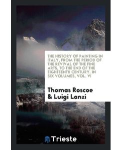 The History of Painting in Italy, from the Period of the Revival of the Fine Arts, to the End of the Eighteenth Century. In Six Volumes, Vol. VI - Thomas Roscoe, Luigi Lanzi