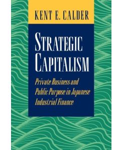 Strategic Capitalism Private Business and Public Purpose in Japanese Industrial Finance - Kent E. Calder
