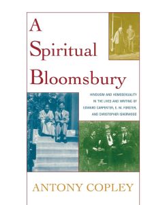 A Spiritual Bloomsbury Hinduism and Homosexuality in the Lives and Writings of Edward Carpenter, E.M. Forster, and Christopher Isherwood - Antony Copley
