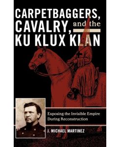 Carpetbaggers, Cavalry, and the Ku Klux Klan Exposing the Invisible Empire During Reconstruction - J. Michael Martinez