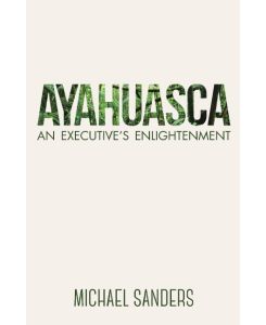 Ayahuasca An Executive's Enlightenment - Michael Sanders