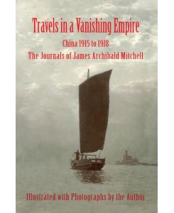 Travels in a Vanishing Empire, China 1915 to 1918 The Journals of James Archibald Mitchell - James A Mitchell