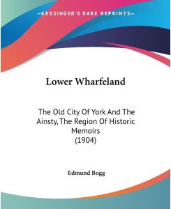 Lower Wharfeland The Old City Of York And The Ainsty, The Region Of Historic Memoirs (1904) - Edmund Bogg