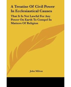 A Treatise Of Civil Power In Ecclesiastical Causes That It Is Not Lawful For Any Power On Earth To Compel In Matters Of Religion - John Milton