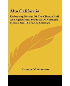 Alta California Embracing Notices Of The Climate, Soil And Agricultural Products Of Northern Mexico And The Pacific Seaboard - Captain Of Volunteers