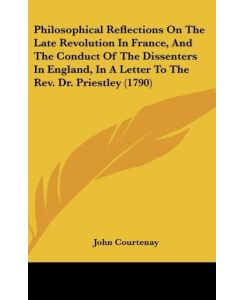Philosophical Reflections On The Late Revolution In France, And The Conduct Of The Dissenters In England, In A Letter To The Rev. Dr. Priestley (1790) - John Courtenay