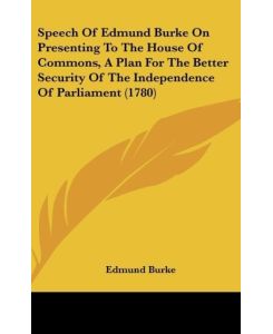 Speech Of Edmund Burke On Presenting To The House Of Commons, A Plan For The Better Security Of The Independence Of Parliament (1780) - Edmund Burke