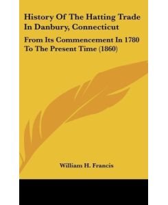 History Of The Hatting Trade In Danbury, Connecticut From Its Commencement In 1780 To The Present Time (1860) - William H. Francis