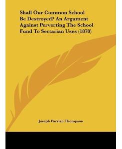 Shall Our Common School Be Destroyed? An Argument Against Perverting The School Fund To Sectarian Uses (1870) - Joseph Parrish Thompson