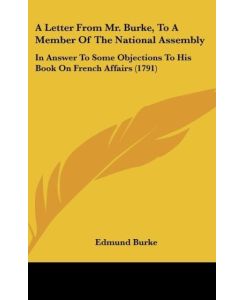 A Letter From Mr. Burke, To A Member Of The National Assembly In Answer To Some Objections To His Book On French Affairs (1791) - Edmund Burke