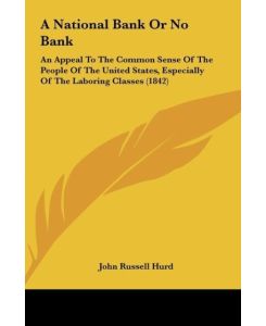 A National Bank Or No Bank An Appeal To The Common Sense Of The People Of The United States, Especially Of The Laboring Classes (1842) - John Russell Hurd