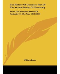 The History Of Guernsey, Part Of The Ancient Duchy Of Normandy From The Remotest Period Of Antiquity To The Year 1814 (1815) - William Berry