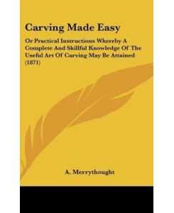 Carving Made Easy Or Practical Instructions Whereby A Complete And Skillful Knowledge Of The Useful Art Of Carving May Be Attained (1871) - A. Merrythought
