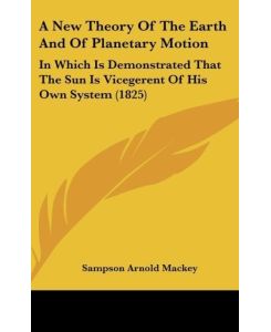 A New Theory Of The Earth And Of Planetary Motion In Which Is Demonstrated That The Sun Is Vicegerent Of His Own System (1825) - Sampson Arnold Mackey