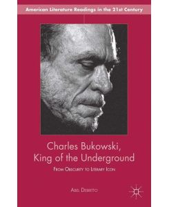 Charles Bukowski, King of the Underground From Obscurity to Literary Icon - A. Debritto