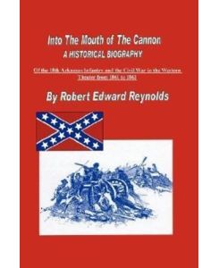 Into The Mouth of The Cannon A Historical Biography of the 18th Arkansas Infantry and the Civil War in the Western Theater from 1861 to 1863 - Robert Edward Reynolds