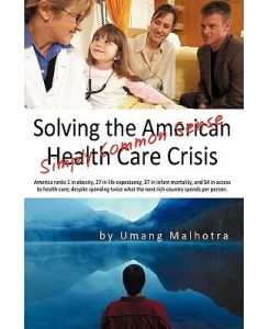 Solving the American Health Care Crisis Simply Common Sense - Malhotra Umang Malhotra, Umang Malhotra