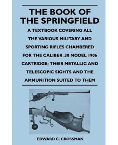 The Book of the Springfield A Textbook Covering all the Various Military and Sporting Rifles Chambered for the Caliber .30 Model 1906 Cartridge; Their Metallic and Telescopic Sights and the Ammunition Suited to Them - Edward C. Crossman