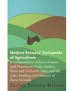 Modern Farmers' Cyclopedia of Agriculture - A Compendium of Farm Science and Practice on Field, Garden, Fruit and Orchard Crops, And the Care, Feeding and Diseases of Farm Animals - Earley Vernon Wilcox