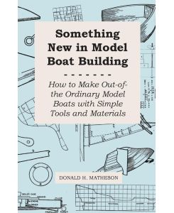 Something New in Model Boat Building - How to Make Out-of-the Ordinary Model Boats with Simple Tools and Materials - Donald H. Matheson