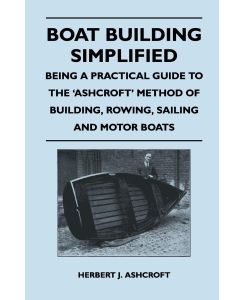 Boat Building Simplified - Being a Practical Guide to the 'Ashcroft' Method of Building, Rowing, Sailing and Motor Boats - Herbert J. Ashcroft