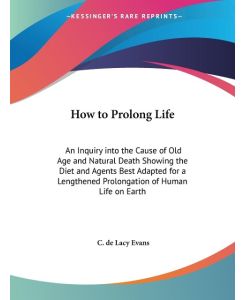 How to Prolong Life An Inquiry into the Cause of Old Age and Natural Death Showing the Diet and Agents Best Adapted for a Lengthened Prolongation of Human Life on Earth - C. De Lacy Evans