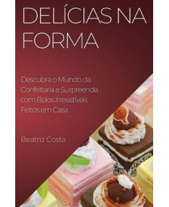 Delícias na Forma Descubra o Mundo da Confeitaria e  Surpreenda com Bolos Irresistíveis Feitos em  Casa - Beatriz Costa