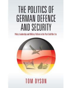 Politics of German Defence and Security Policy Leadership and Military Reform in the Post-Cold War Era - Tom Dyson