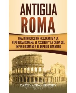 Antigua Roma Una Introducción Fascinante a la República Romana, el Ascenso y la Caída del Imperio Romano y el Imperio Bizantino - Captivating History