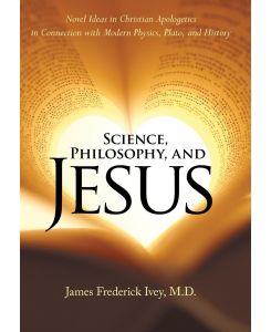 Science, Philosophy, and Jesus Novel Ideas in Christian Apologetics in Connection with Modern Physics, Plato, and History - James Frederick Ivey M. D.