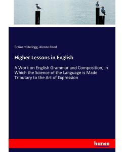 Higher Lessons in English A Work on English Grammar and Composition, in Which the Science of the Language is Made Tributary to the Art of Expression - Brainerd Kellogg, Alonzo Reed