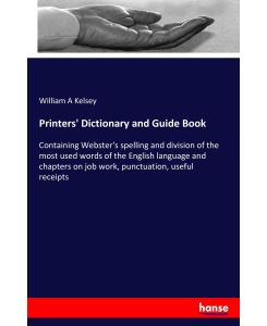 Printers' Dictionary and Guide Book Containing Webster's spelling and division of the most used words of the English language and chapters on job work, punctuation, useful receipts - William A Kelsey