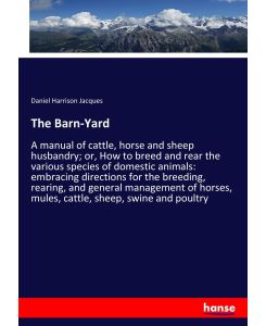 The Barn-Yard A manual of cattle, horse and sheep husbandry; or, How to breed and rear the various species of domestic animals: embracing directions for the breeding, rearing, and general management of horses, mules, cattle, sheep, swine and poultry - Daniel Harrison Jacques
