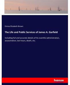 The Life and Public Services of James A. Garfield Including full and accurate details of his eventful administration, assassination, last hours, death, etc. - Emma Elizabeth Brown