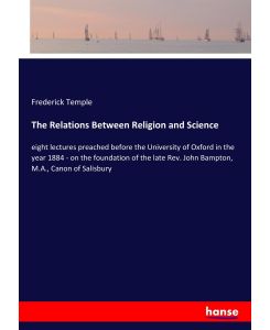 The Relations Between Religion and Science eight lectures preached before the University of Oxford in the year 1884 - on the foundation of the late Rev. John Bampton, M.A., Canon of Salisbury - Frederick Temple