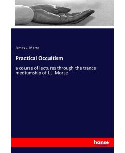 Practical Occultism a course of lectures through the trance mediumship of J.J. Morse - James J. Morse