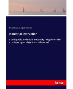 Industrial Instruction a pedagogic and social necessity - together with a critique upon objections advanced - Robert Seidel, Margaret K. Smith