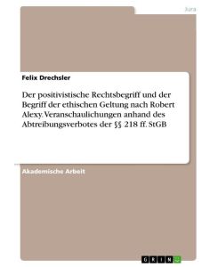 Der positivistische Rechtsbegriff und der Begriff der ethischen Geltung nach Robert Alexy. Veranschaulichungen anhand des Abtreibungsverbotes der §§ 218 ff. StGB - Felix Drechsler