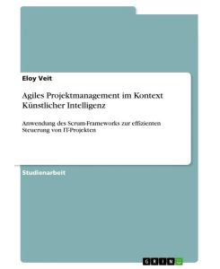 Agiles Projektmanagement im Kontext Künstlicher Intelligenz Anwendung des Scrum-Frameworks zur effizienten Steuerung von IT-Projekten - Eloy Veit
