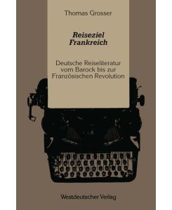 Reiseziel Frankreich Deutsche Reiseliteratur vom Barock bis zur Französischen Revolution - Thomas Grosser