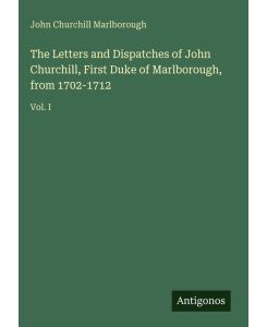The Letters and Dispatches of John Churchill, First Duke of Marlborough, from 1702-1712 Vol. I - John Churchill Marlborough