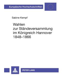 Wahlen zur Ständeversammlung im Königreich Hannover 1848-1866 Wahlrecht, Wahlpolitik, Wahlkämpfe und Wahlentscheidungen - Sabine Kempf
