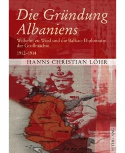Die Gründung Albaniens Wilhelm zu Wied und die Balkan-Diplomatie der Großmächte 1912-1914 - Hanns Christian Löhr